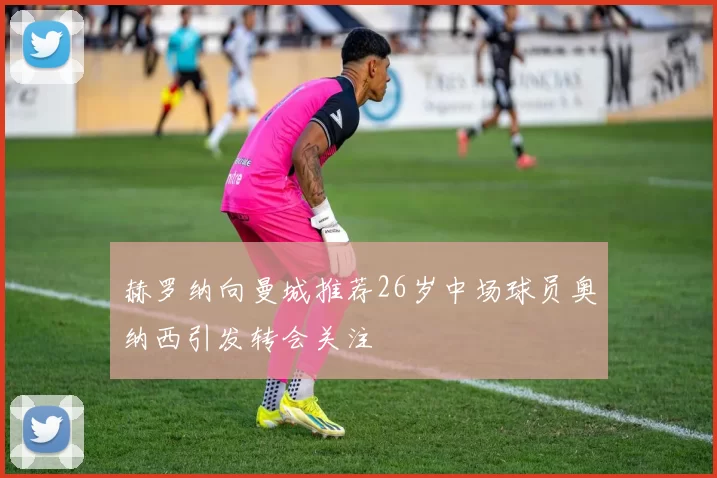 赫罗纳向曼城推荐26岁中场球员奥纳西引发转会关注