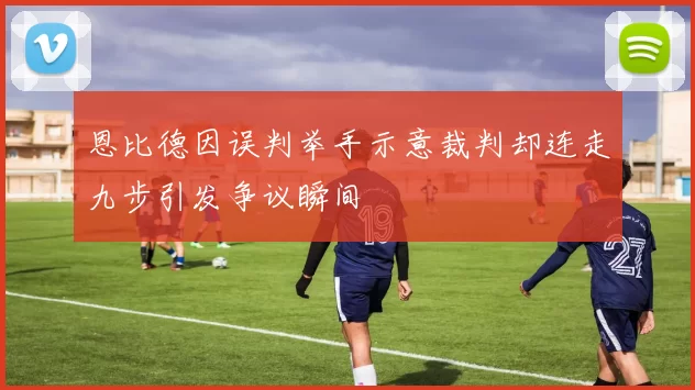 恩比德因误判举手示意裁判却连走九步引发争议瞬间