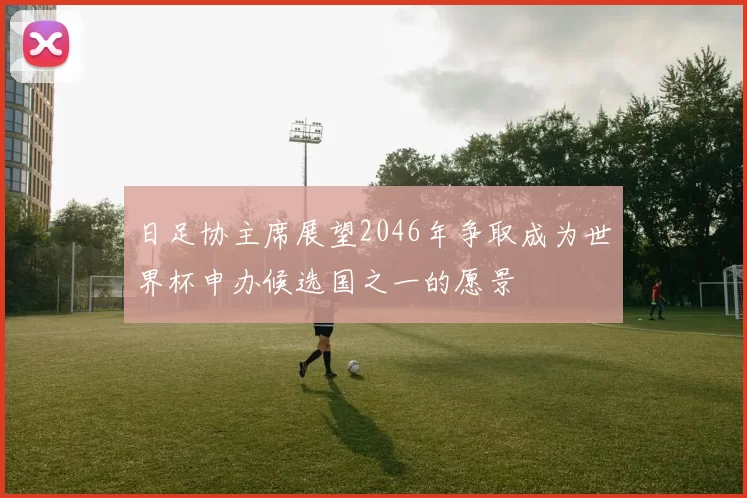 日足协主席展望2046年争取成为世界杯申办候选国之一的愿景