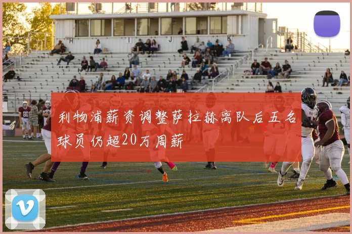 利物浦薪资调整萨拉赫离队后五名球员仍超20万周薪