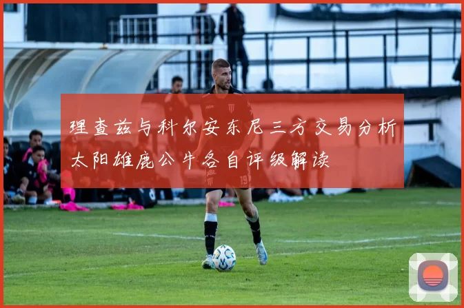 理查兹与科尔安东尼三方交易分析太阳雄鹿公牛各自评级解读
