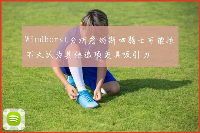 Windhorst分析詹姆斯回骑士可能性不大认为其他选项更具吸引力