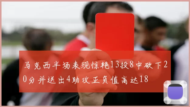 马克西半场表现惊艳13投8中砍下20分并送出4助攻正负值高达18