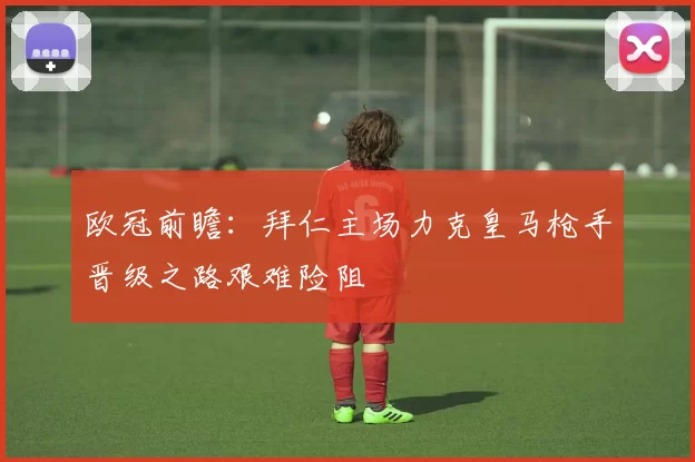 欧冠前瞻：拜仁主场力克皇马枪手晋级之路艰难险阻
