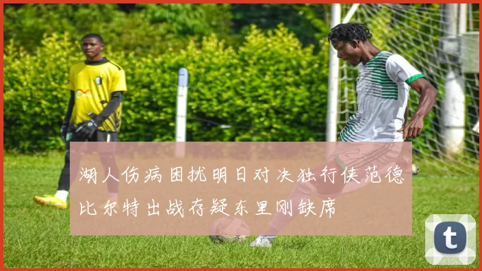湖人伤病困扰明日对决独行侠范德比尔特出战存疑东里刚缺席