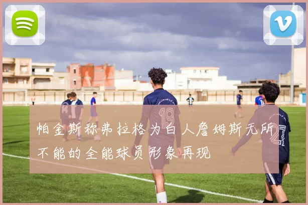 帕金斯称弗拉格为白人詹姆斯无所不能的全能球员形象再现