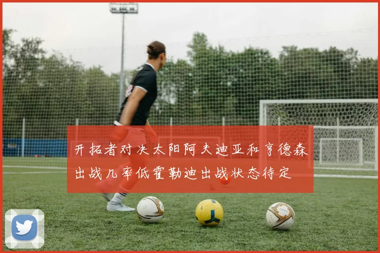 开拓者对决太阳阿夫迪亚和亨德森出战几率低霍勒迪出战状态待定