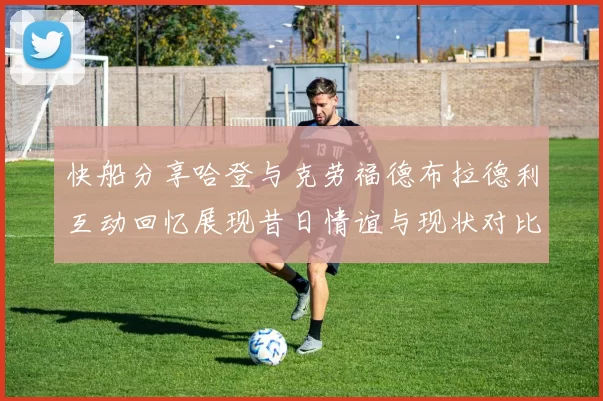 快船分享哈登与克劳福德布拉德利互动回忆展现昔日情谊与现状对比