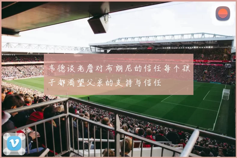 韦德谈老詹对布朗尼的信任每个孩子都渴望父亲的支持与信任