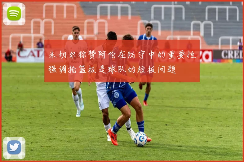 米切尔称赞阿伦在防守中的重要性强调抢篮板是球队的短板问题